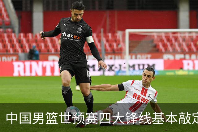 中国男篮世预赛四大锋线基本敲定！崔永熙搭档最强四号位，冠军前锋获重用